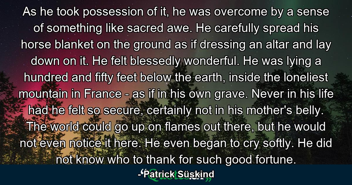 As he took possession of it, he was overcome by a sense of something like sacred awe. He carefully spread his horse blanket on the ground as if dressing an altar and lay down on it. He felt blessedly wonderful. He was lying a hundred and fifty feet below the earth, inside the loneliest mountain in France - as if in his own grave. Never in his life had he felt so secure, certainly not in his mother's belly. The world could go up on flames out there, but he would not even notice it here. He even began to cry softly. He did not know who to thank for such good fortune. - Quote by Patrick Süskind