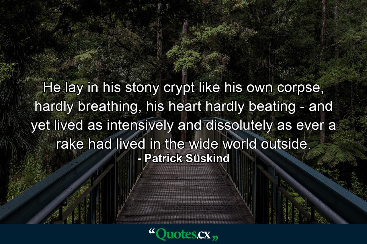 He lay in his stony crypt like his own corpse, hardly breathing, his heart hardly beating - and yet lived as intensively and dissolutely as ever a rake had lived in the wide world outside. - Quote by Patrick Süskind