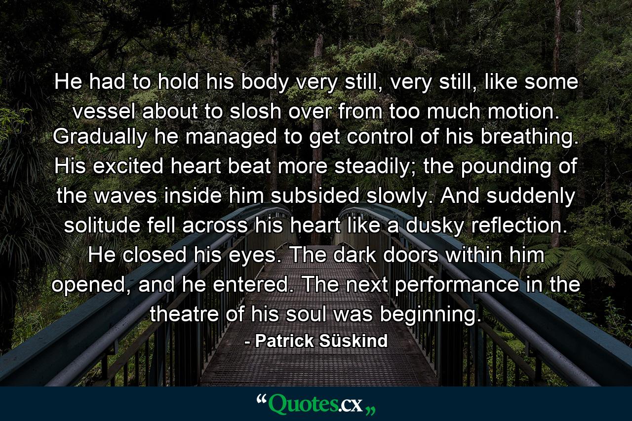 He had to hold his body very still, very still, like some vessel about to slosh over from too much motion. Gradually he managed to get control of his breathing. His excited heart beat more steadily; the pounding of the waves inside him subsided slowly. And suddenly solitude fell across his heart like a dusky reflection. He closed his eyes. The dark doors within him opened, and he entered. The next performance in the theatre of his soul was beginning. - Quote by Patrick Süskind