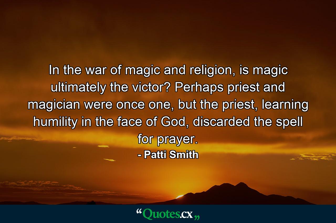 In the war of magic and religion, is magic ultimately the victor? Perhaps priest and magician were once one, but the priest, learning humility in the face of God, discarded the spell for prayer. - Quote by Patti Smith