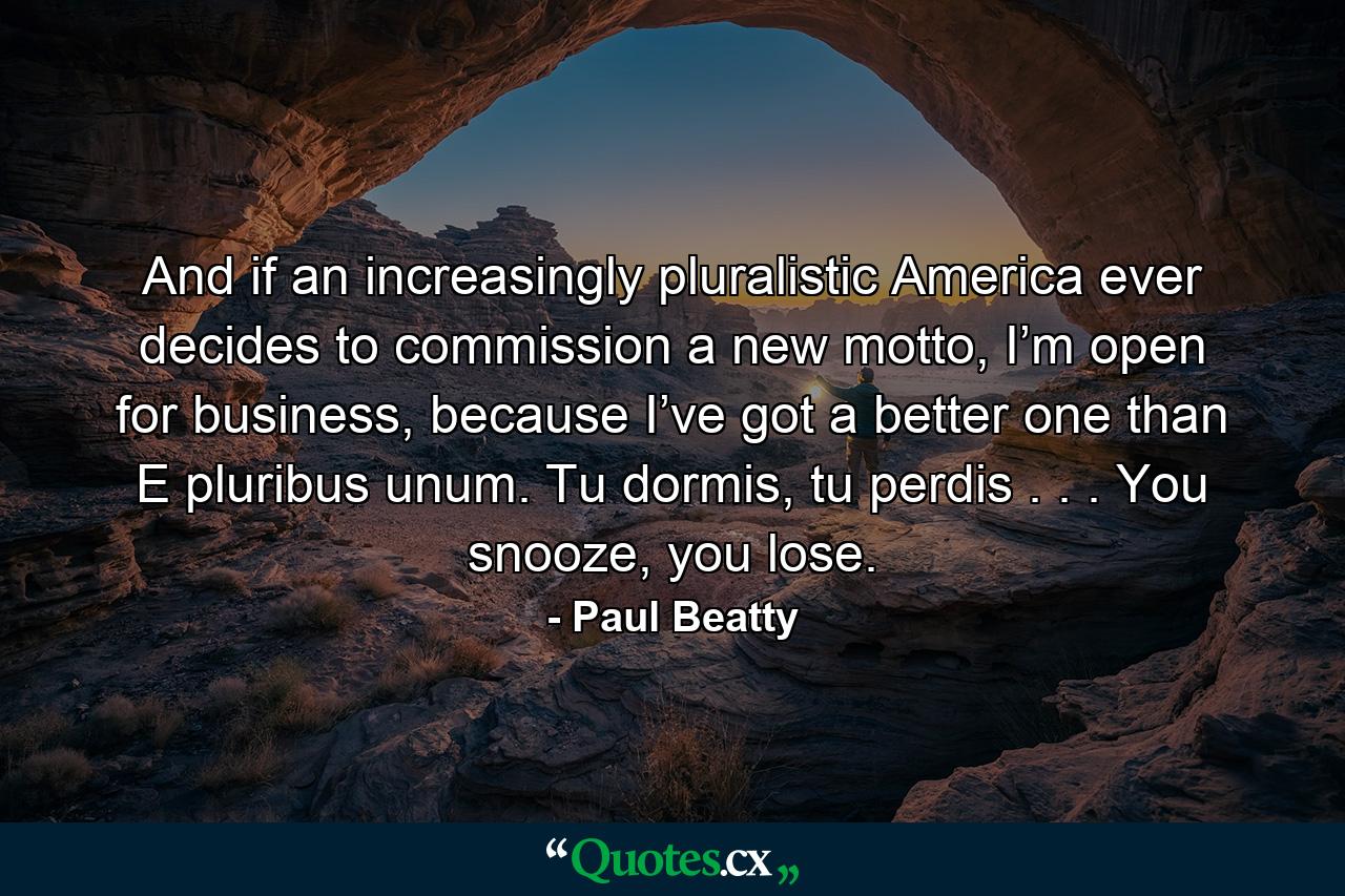 And if an increasingly pluralistic America ever decides to commission a new motto, I’m open for business, because I’ve got a better one than E pluribus unum. Tu dormis, tu perdis . . . You snooze, you lose. - Quote by Paul Beatty