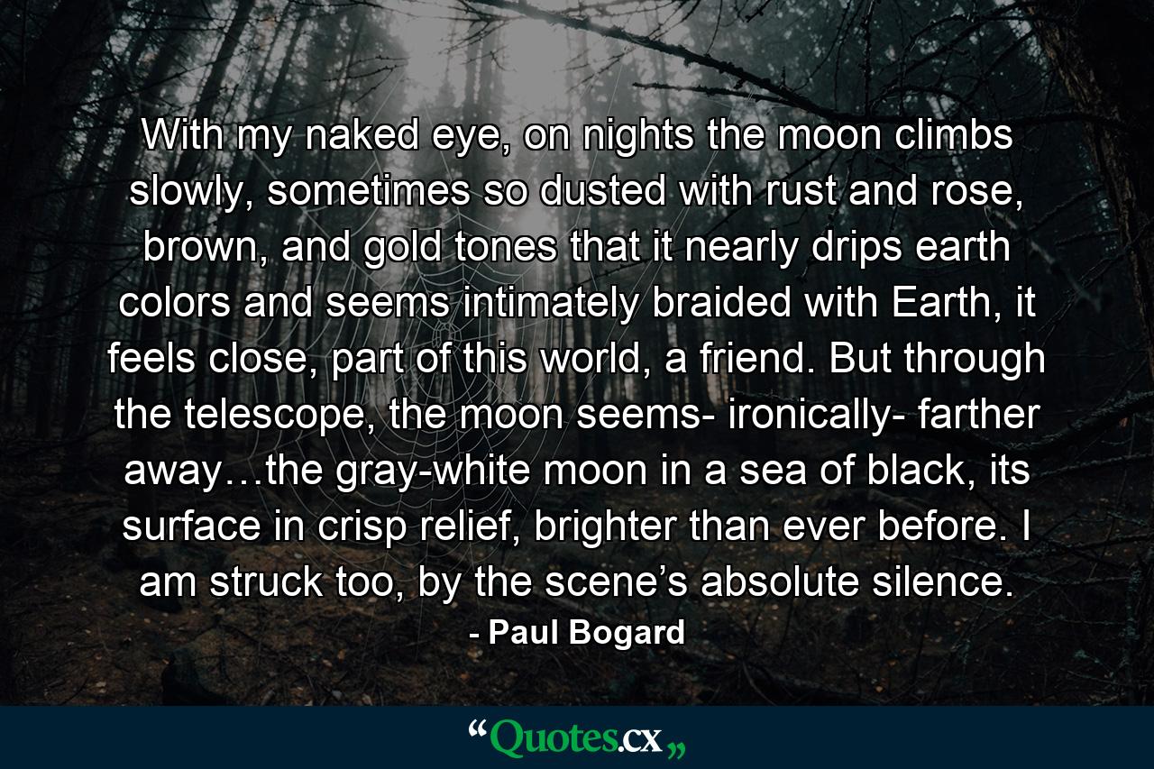 With my naked eye, on nights the moon climbs slowly, sometimes so dusted with rust and rose, brown, and gold tones that it nearly drips earth colors and seems intimately braided with Earth, it feels close, part of this world, a friend. But through the telescope, the moon seems- ironically- farther away…the gray-white moon in a sea of black, its surface in crisp relief, brighter than ever before. I am struck too, by the scene’s absolute silence. - Quote by Paul Bogard