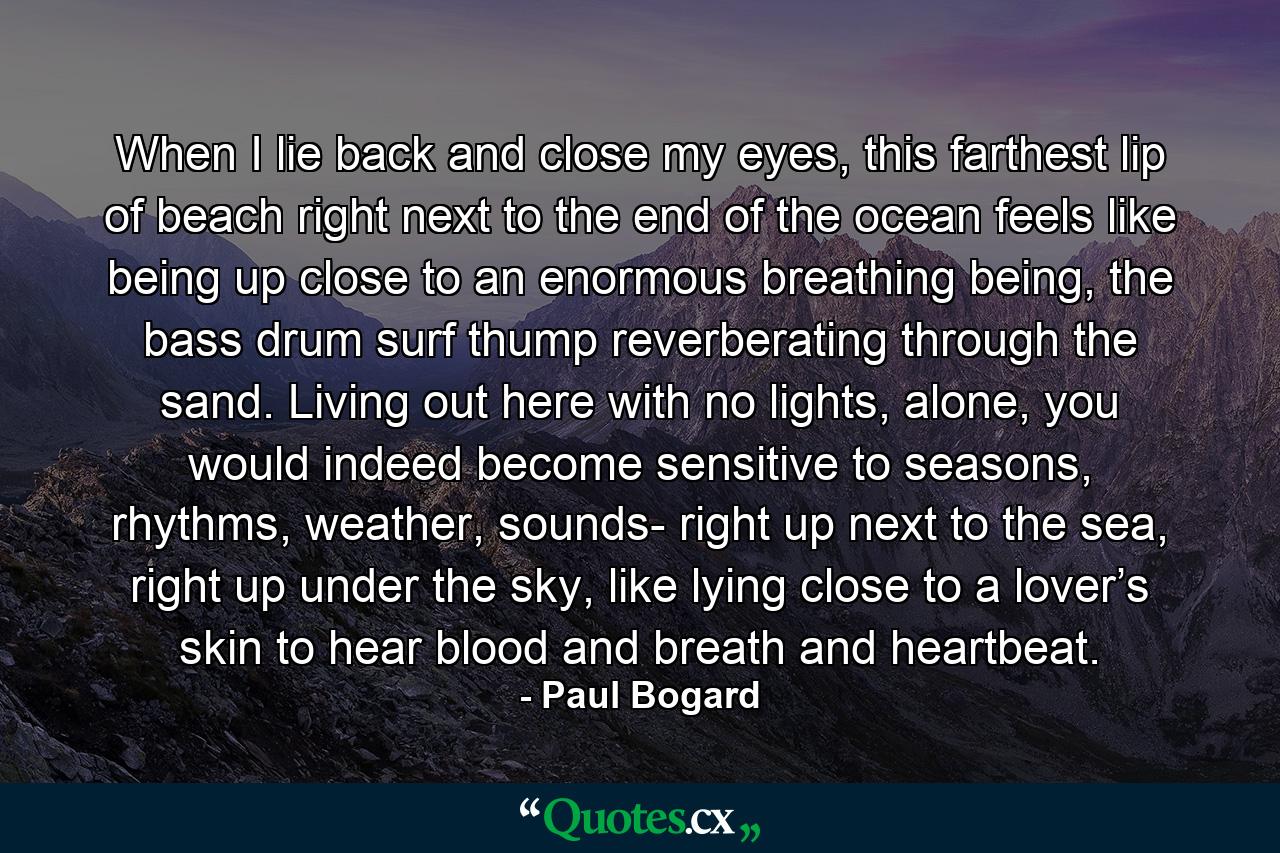 When I lie back and close my eyes, this farthest lip of beach right next to the end of the ocean feels like being up close to an enormous breathing being, the bass drum surf thump reverberating through the sand. Living out here with no lights, alone, you would indeed become sensitive to seasons, rhythms, weather, sounds- right up next to the sea, right up under the sky, like lying close to a lover’s skin to hear blood and breath and heartbeat. - Quote by Paul Bogard