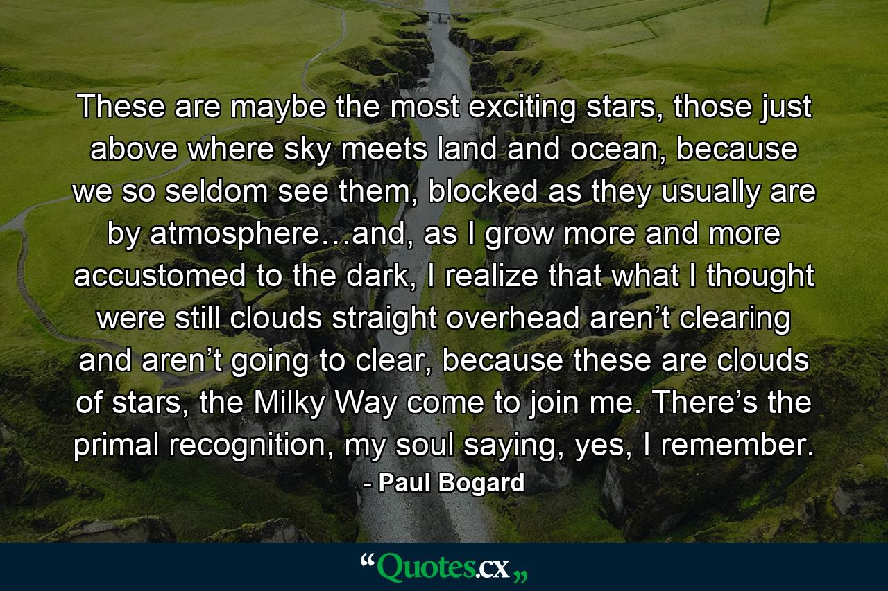 These are maybe the most exciting stars, those just above where sky meets land and ocean, because we so seldom see them, blocked as they usually are by atmosphere…and, as I grow more and more accustomed to the dark, I realize that what I thought were still clouds straight overhead aren’t clearing and aren’t going to clear, because these are clouds of stars, the Milky Way come to join me. There’s the primal recognition, my soul saying, yes, I remember. - Quote by Paul Bogard