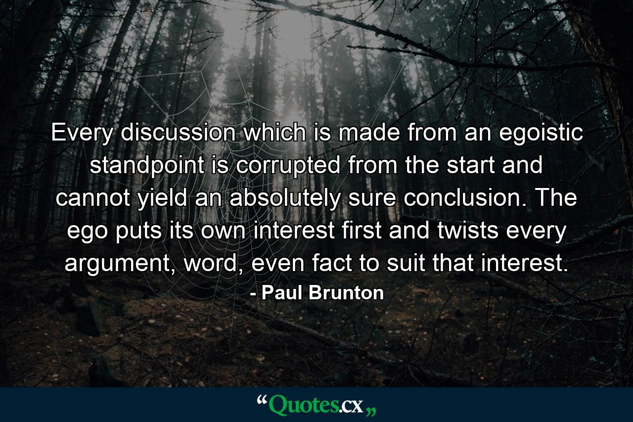 Every discussion which is made from an egoistic standpoint is corrupted from the start and cannot yield an absolutely sure conclusion. The ego puts its own interest first and twists every argument, word, even fact to suit that interest. - Quote by Paul Brunton