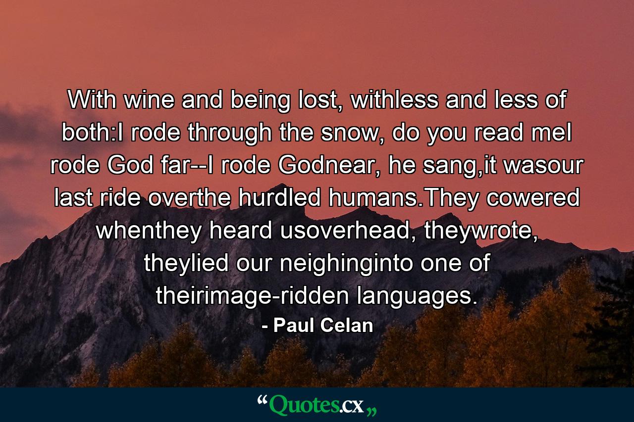 With wine and being lost, withless and less of both:I rode through the snow, do you read meI rode God far--I rode Godnear, he sang,it wasour last ride overthe hurdled humans.They cowered whenthey heard usoverhead, theywrote, theylied our neighinginto one of theirimage-ridden languages. - Quote by Paul Celan