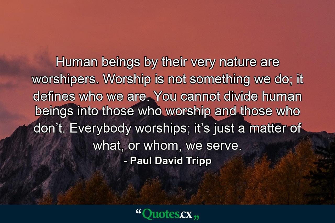 Human beings by their very nature are worshipers. Worship is not something we do; it defines who we are. You cannot divide human beings into those who worship and those who don’t. Everybody worships; it’s just a matter of what, or whom, we serve. - Quote by Paul David Tripp