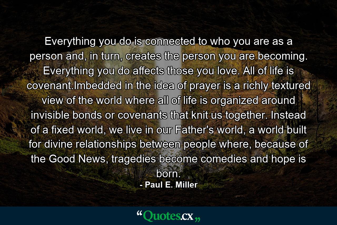 Everything you do is connected to who you are as a person and, in turn, creates the person you are becoming. Everything you do affects those you love. All of life is covenant.Imbedded in the idea of prayer is a richly textured view of the world where all of life is organized around invisible bonds or covenants that knit us together. Instead of a fixed world, we live in our Father's world, a world built for divine relationships between people where, because of the Good News, tragedies become comedies and hope is born. - Quote by Paul E. Miller