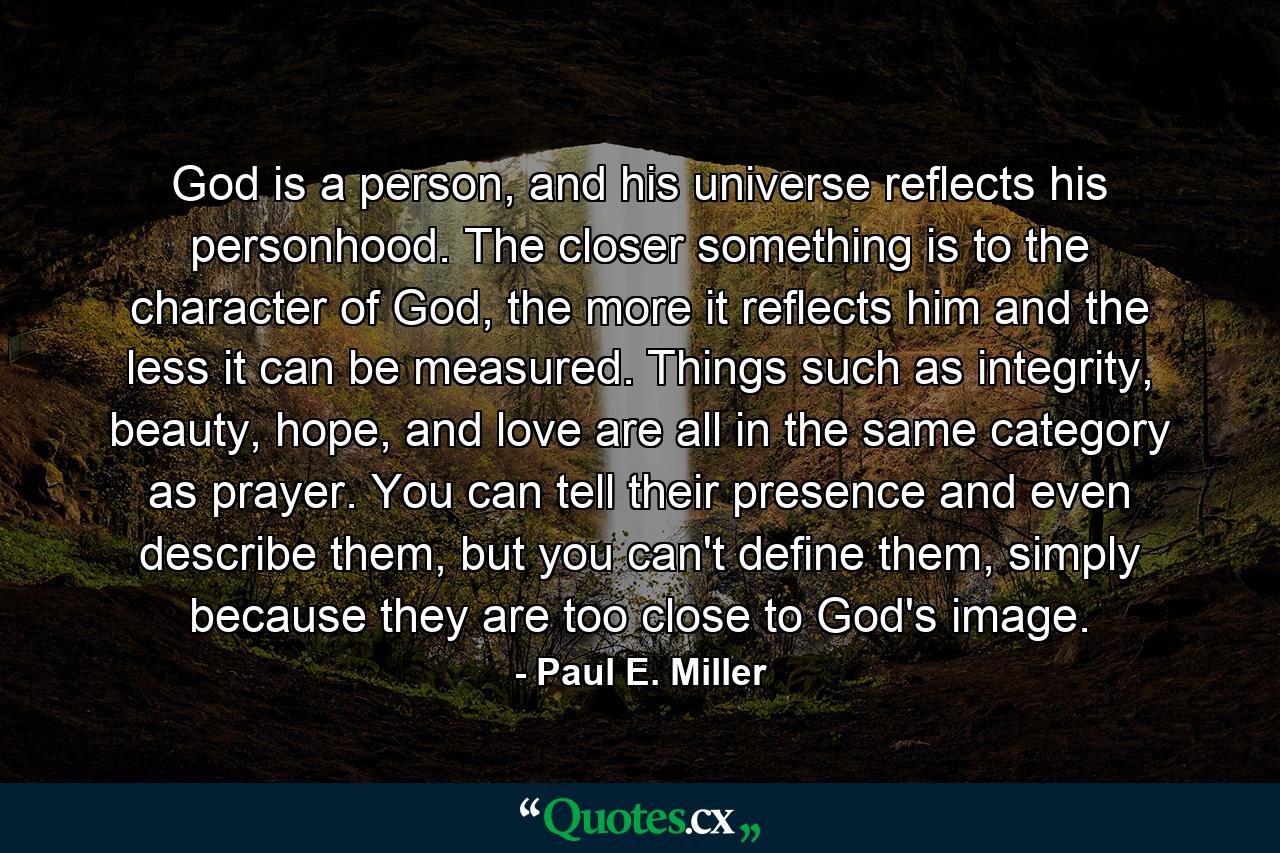 God is a person, and his universe reflects his personhood. The closer something is to the character of God, the more it reflects him and the less it can be measured. Things such as integrity, beauty, hope, and love are all in the same category as prayer. You can tell their presence and even describe them, but you can't define them, simply because they are too close to God's image. - Quote by Paul E. Miller