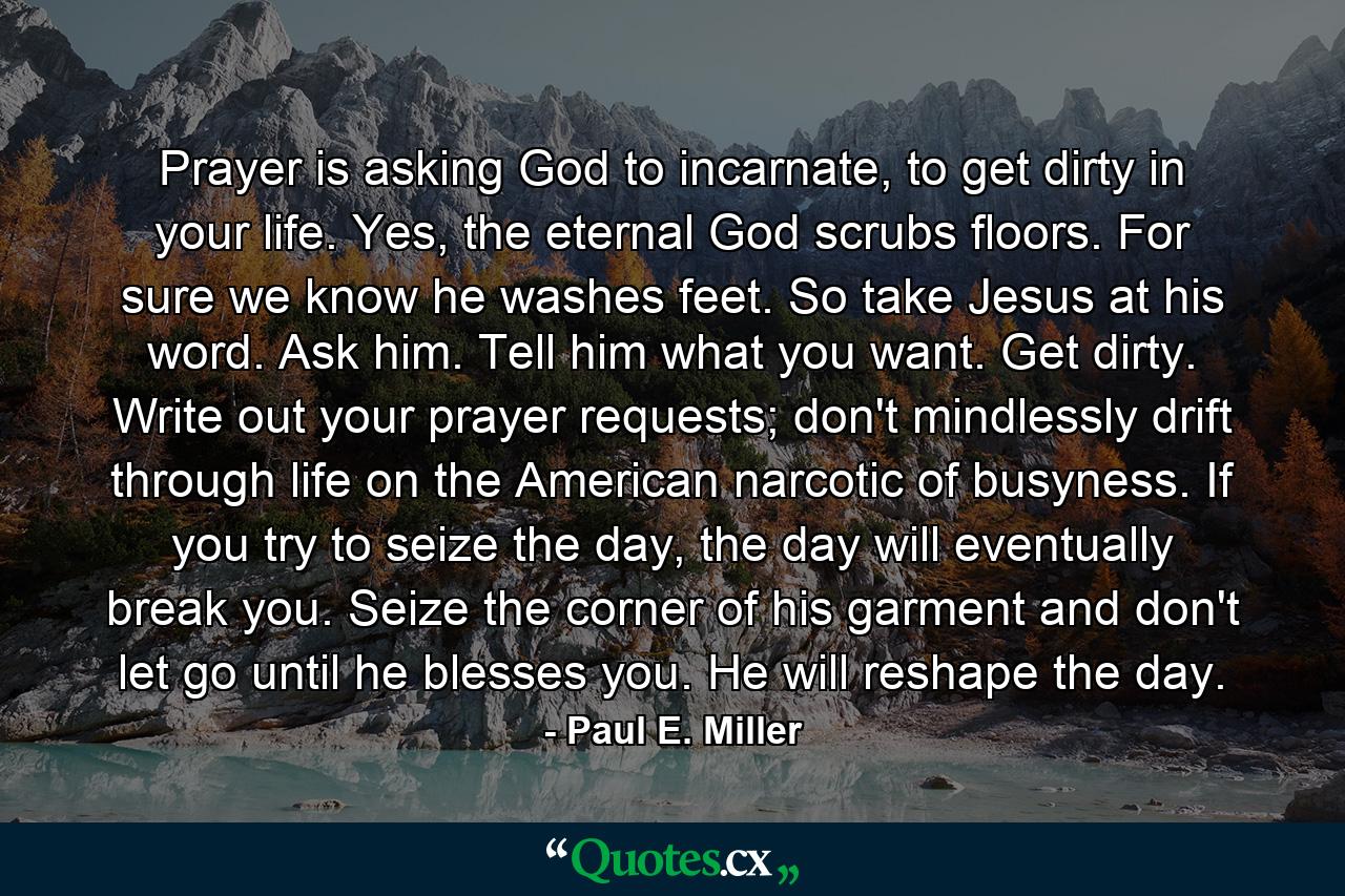 Prayer is asking God to incarnate, to get dirty in your life. Yes, the eternal God scrubs floors. For sure we know he washes feet. So take Jesus at his word. Ask him. Tell him what you want. Get dirty. Write out your prayer requests; don't mindlessly drift through life on the American narcotic of busyness. If you try to seize the day, the day will eventually break you. Seize the corner of his garment and don't let go until he blesses you. He will reshape the day. - Quote by Paul E. Miller