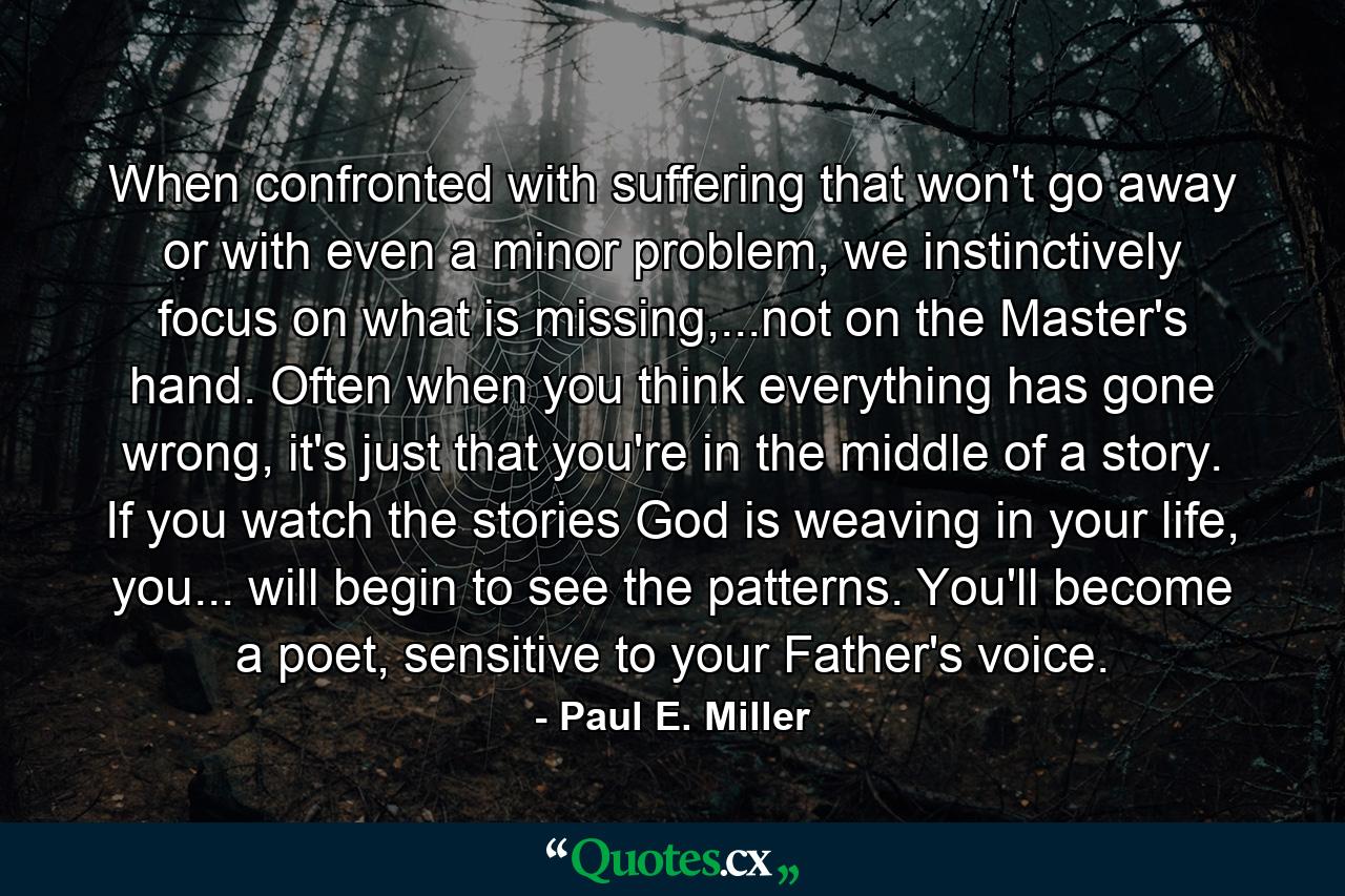 When confronted with suffering that won't go away or with even a minor problem, we instinctively focus on what is missing,...not on the Master's hand. Often when you think everything has gone wrong, it's just that you're in the middle of a story. If you watch the stories God is weaving in your life, you... will begin to see the patterns. You'll become a poet, sensitive to your Father's voice. - Quote by Paul E. Miller