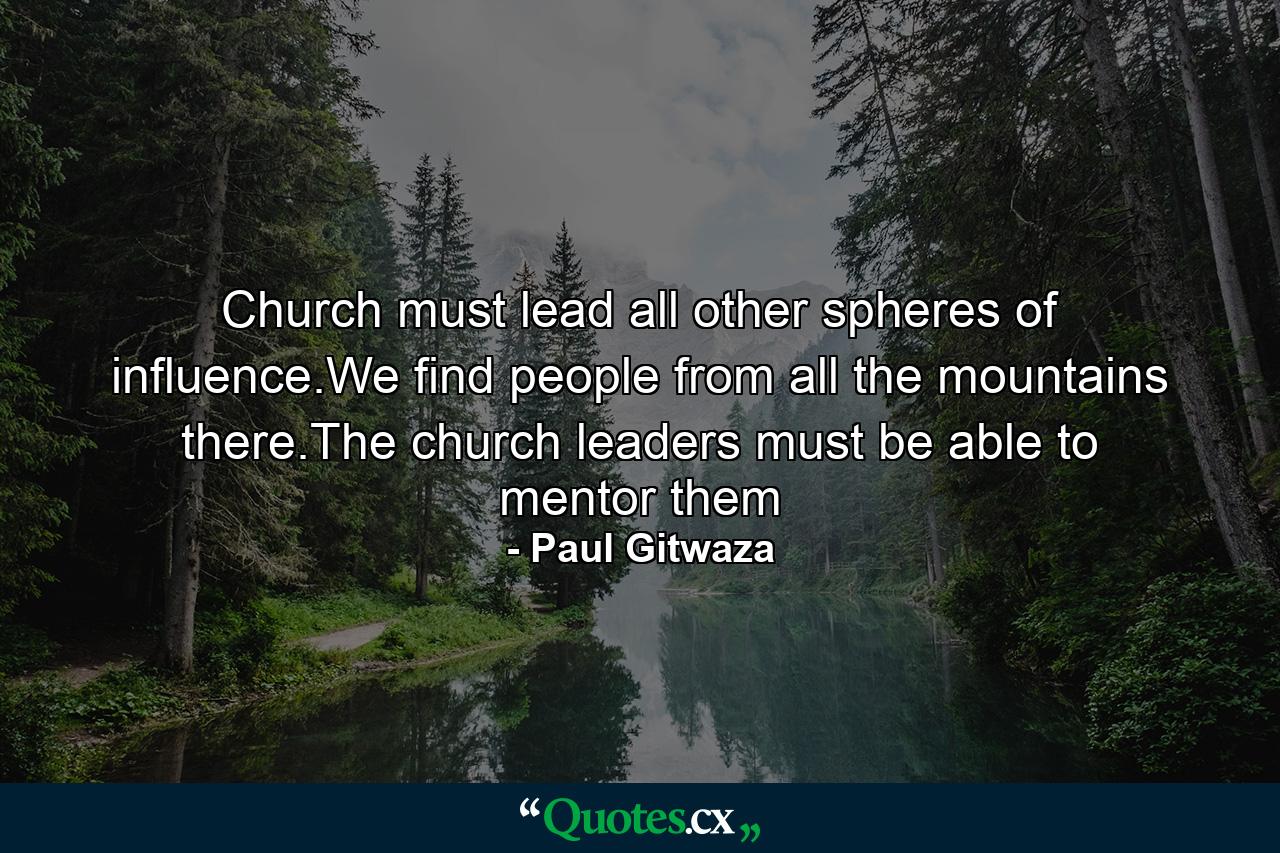 Church must lead all other spheres of influence.We find people from all the mountains there.The church leaders must be able to mentor them - Quote by Paul Gitwaza