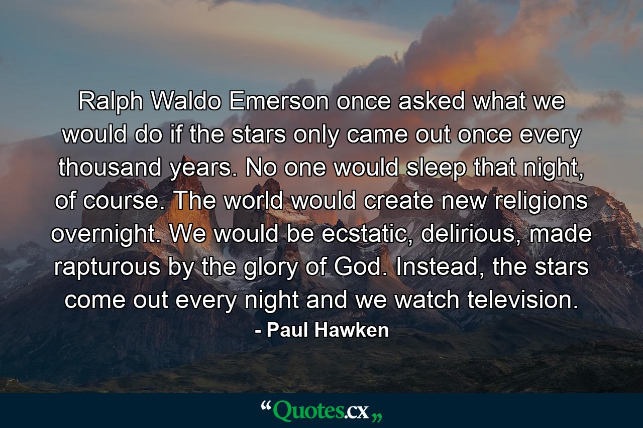 Ralph Waldo Emerson once asked what we would do if the stars only came out once every thousand years. No one would sleep that night, of course. The world would create new religions overnight. We would be ecstatic, delirious, made rapturous by the glory of God. Instead, the stars come out every night and we watch television. - Quote by Paul Hawken