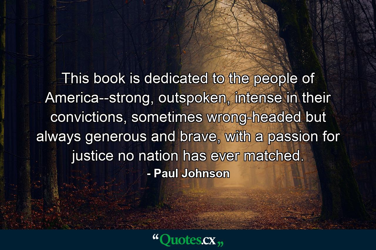 This book is dedicated to the people of America--strong, outspoken, intense in their convictions, sometimes wrong-headed but always generous and brave, with a passion for justice no nation has ever matched. - Quote by Paul Johnson