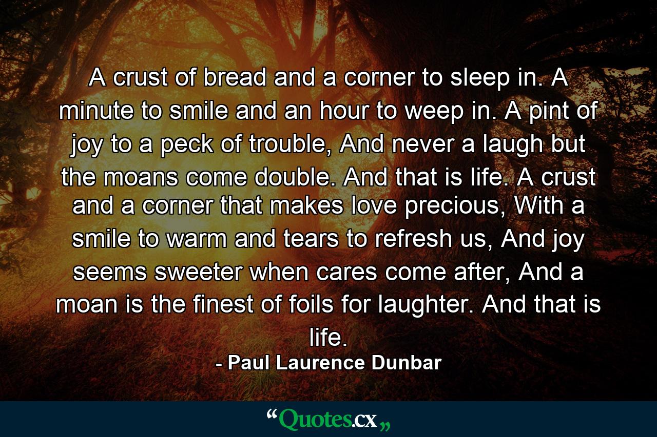 A crust of bread and a corner to sleep in. A minute to smile and an hour to weep in. A pint of joy to a peck of trouble, And never a laugh but the moans come double. And that is life. A crust and a corner that makes love precious, With a smile to warm and tears to refresh us, And joy seems sweeter when cares come after, And a moan is the finest of foils for laughter. And that is life. - Quote by Paul Laurence Dunbar