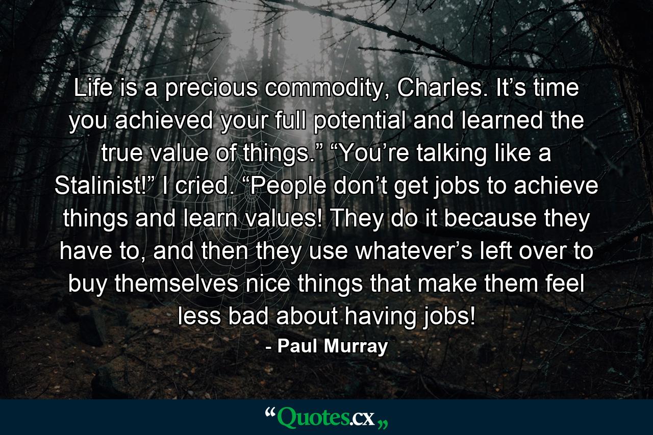 Life is a precious commodity, Charles. It’s time you achieved your full potential and learned the true value of things.” “You’re talking like a Stalinist!” I cried. “People don’t get jobs to achieve things and learn values! They do it because they have to, and then they use whatever’s left over to buy themselves nice things that make them feel less bad about having jobs! - Quote by Paul Murray