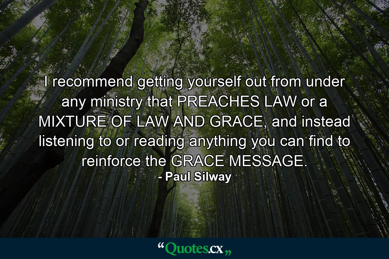 I recommend getting yourself out from under any ministry that PREACHES LAW or a MIXTURE OF LAW AND GRACE, and instead listening to or reading anything you can find to reinforce the GRACE MESSAGE. - Quote by Paul Silway