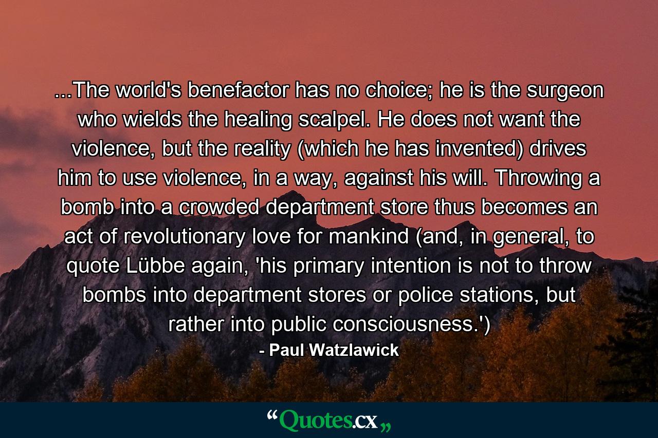 ...The world's benefactor has no choice; he is the surgeon who wields the healing scalpel. He does not want the violence, but the reality (which he has invented) drives him to use violence, in a way, against his will. Throwing a bomb into a crowded department store thus becomes an act of revolutionary love for mankind (and, in general, to quote Lübbe again, 'his primary intention is not to throw bombs into department stores or police stations, but rather into public consciousness.') - Quote by Paul Watzlawick