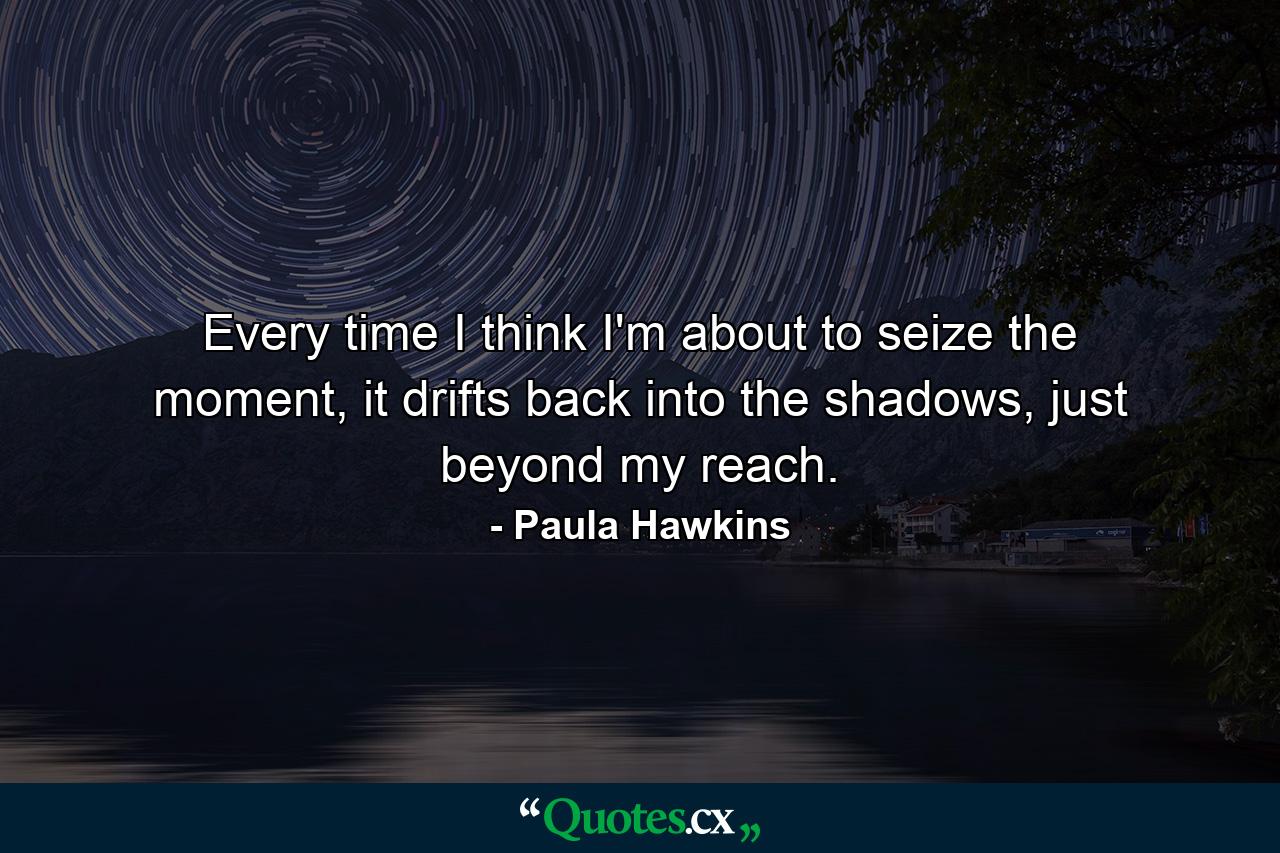 Every time I think I'm about to seize the moment, it drifts back into the shadows, just beyond my reach. - Quote by Paula Hawkins