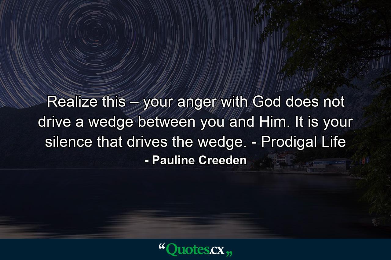 Realize this – your anger with God does not drive a wedge between you and Him. It is your silence that drives the wedge. - Prodigal Life - Quote by Pauline Creeden