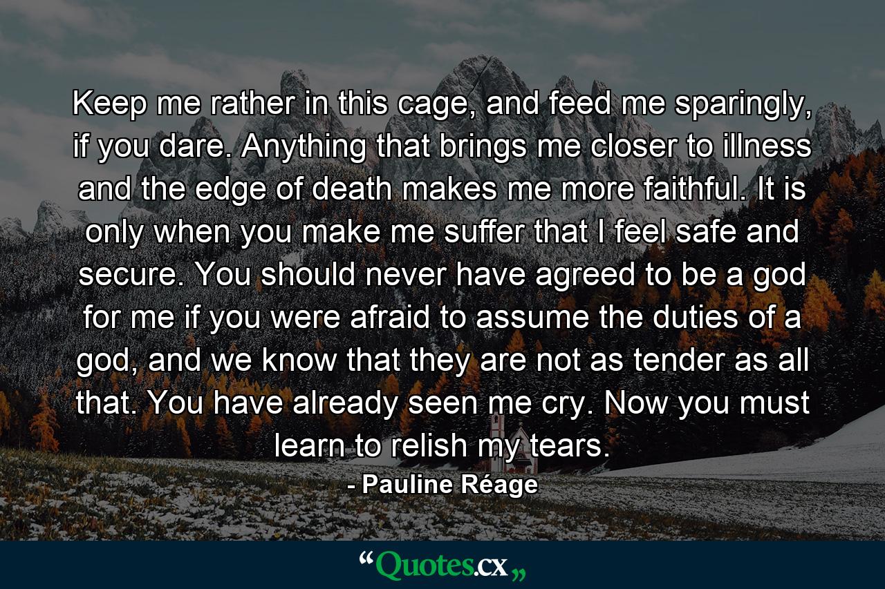 Keep me rather in this cage, and feed me sparingly, if you dare. Anything that brings me closer to illness and the edge of death makes me more faithful. It is only when you make me suffer that I feel safe and secure. You should never have agreed to be a god for me if you were afraid to assume the duties of a god, and we know that they are not as tender as all that. You have already seen me cry. Now you must learn to relish my tears. - Quote by Pauline Réage