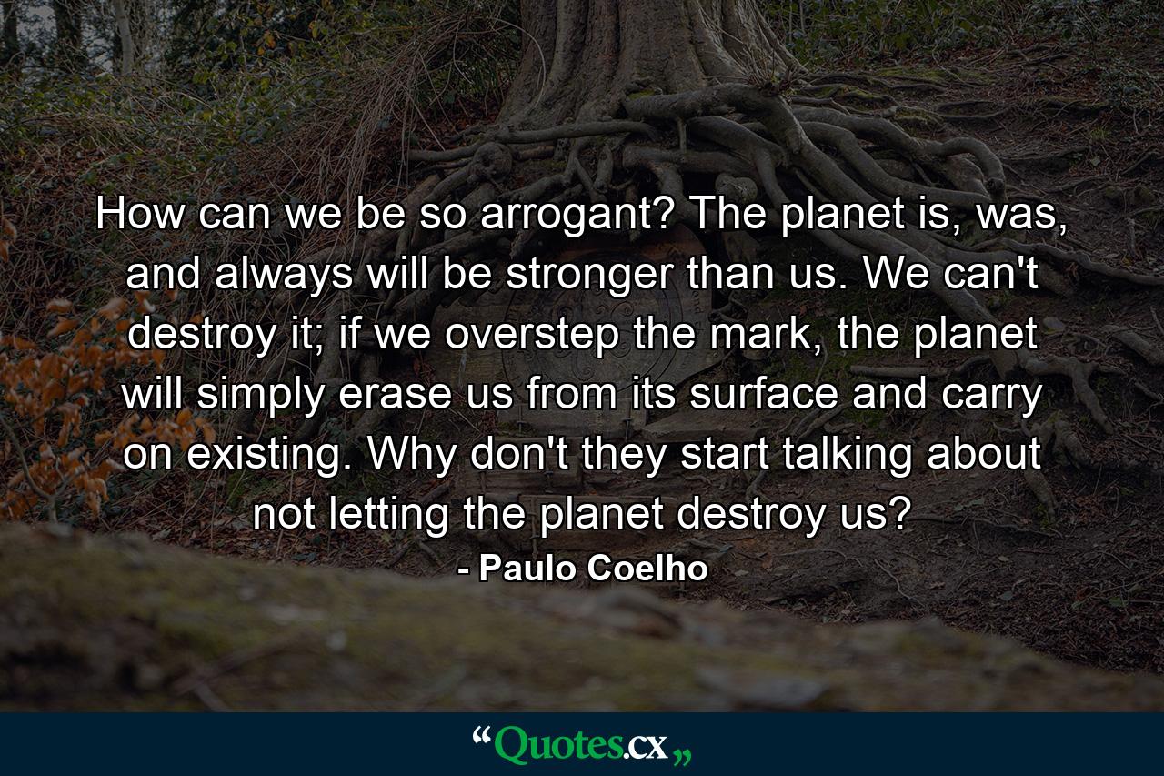 How can we be so arrogant? The planet is, was, and always will be stronger than us. We can't destroy it; if we overstep the mark, the planet will simply erase us from its surface and carry on existing. Why don't they start talking about not letting the planet destroy us? - Quote by Paulo Coelho