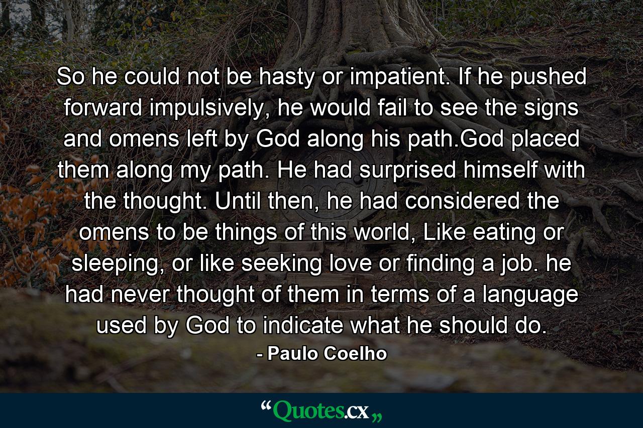 So he could not be hasty or impatient. If he pushed forward impulsively, he would fail to see the signs and omens left by God along his path.God placed them along my path. He had surprised himself with the thought. Until then, he had considered the omens to be things of this world, Like eating or sleeping, or like seeking love or finding a job. he had never thought of them in terms of a language used by God to indicate what he should do. - Quote by Paulo Coelho