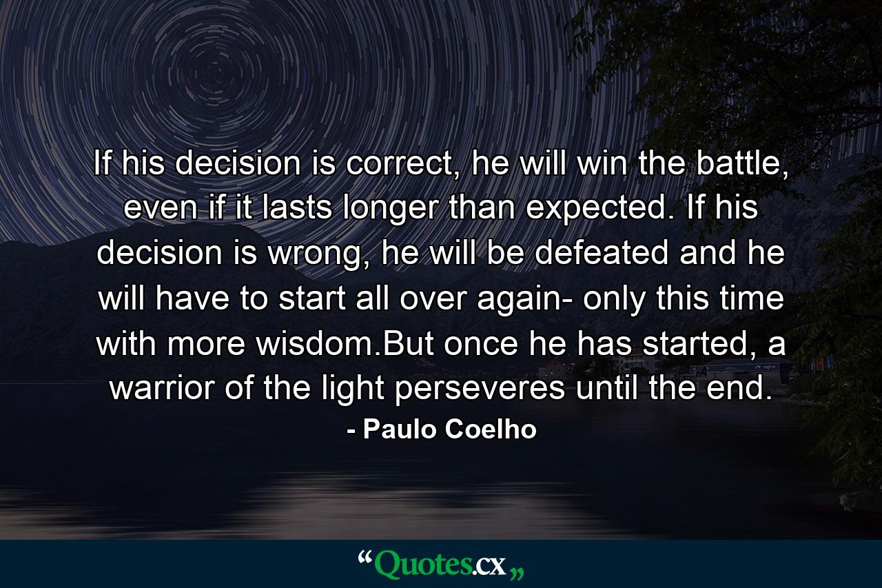 If his decision is correct, he will win the battle, even if it lasts longer than expected. If his decision is wrong, he will be defeated and he will have to start all over again- only this time with more wisdom.But once he has started, a warrior of the light perseveres until the end. - Quote by Paulo Coelho