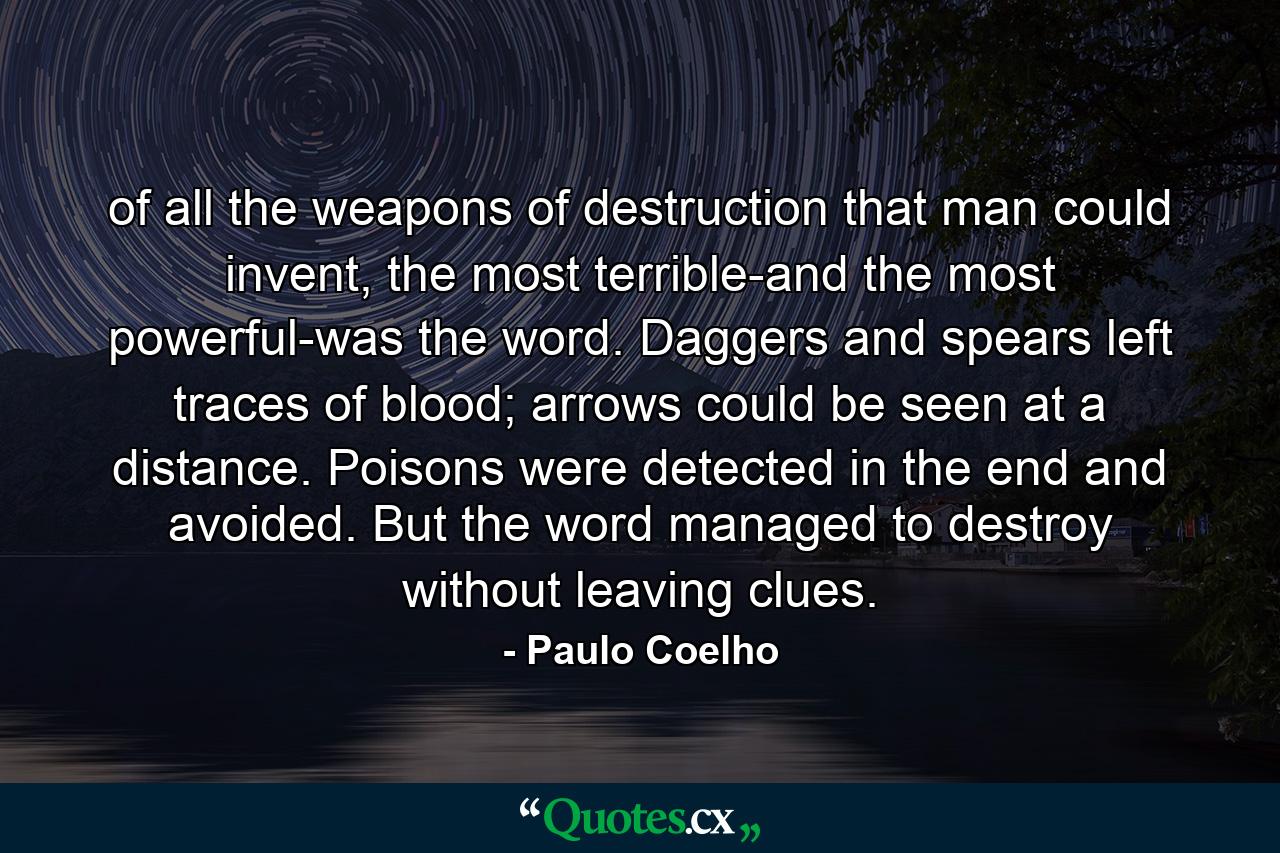 of all the weapons of destruction that man could invent, the most terrible-and the most powerful-was the word. Daggers and spears left traces of blood; arrows could be seen at a distance. Poisons were detected in the end and avoided. But the word managed to destroy without leaving clues. - Quote by Paulo Coelho