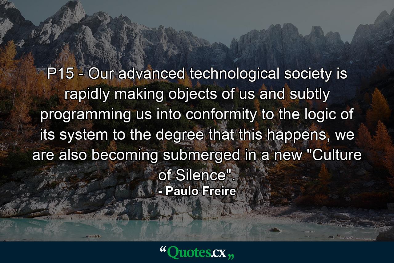 P15 - Our advanced technological society is rapidly making objects of us and subtly programming us into conformity to the logic of its system to the degree that this happens, we are also becoming submerged in a new 