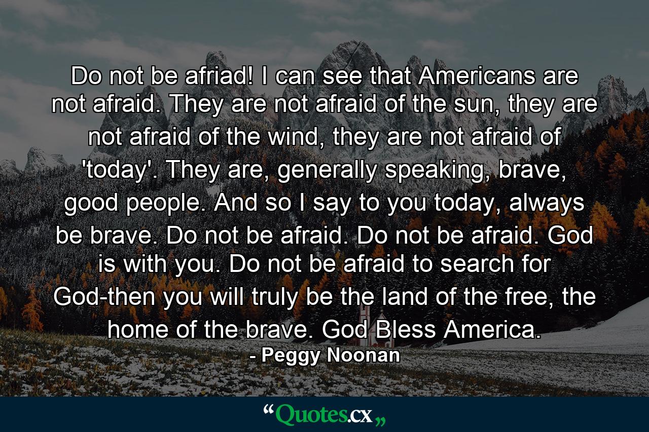 Do not be afriad! I can see that Americans are not afraid. They are not afraid of the sun, they are not afraid of the wind, they are not afraid of 'today'. They are, generally speaking, brave, good people. And so I say to you today, always be brave. Do not be afraid. Do not be afraid. God is with you. Do not be afraid to search for God-then you will truly be the land of the free, the home of the brave. God Bless America. - Quote by Peggy Noonan