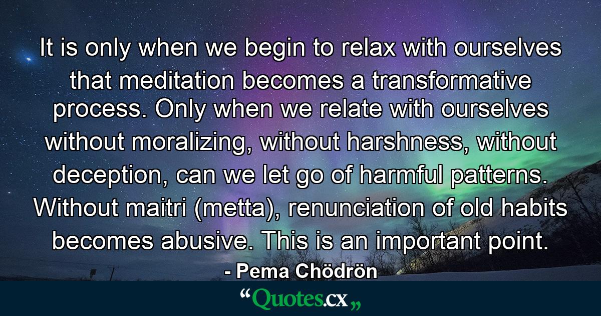 It is only when we begin to relax with ourselves that meditation becomes a transformative process. Only when we relate with ourselves without moralizing, without harshness, without deception, can we let go of harmful patterns. Without maitri (metta), renunciation of old habits becomes abusive. This is an important point. - Quote by Pema Chödrön