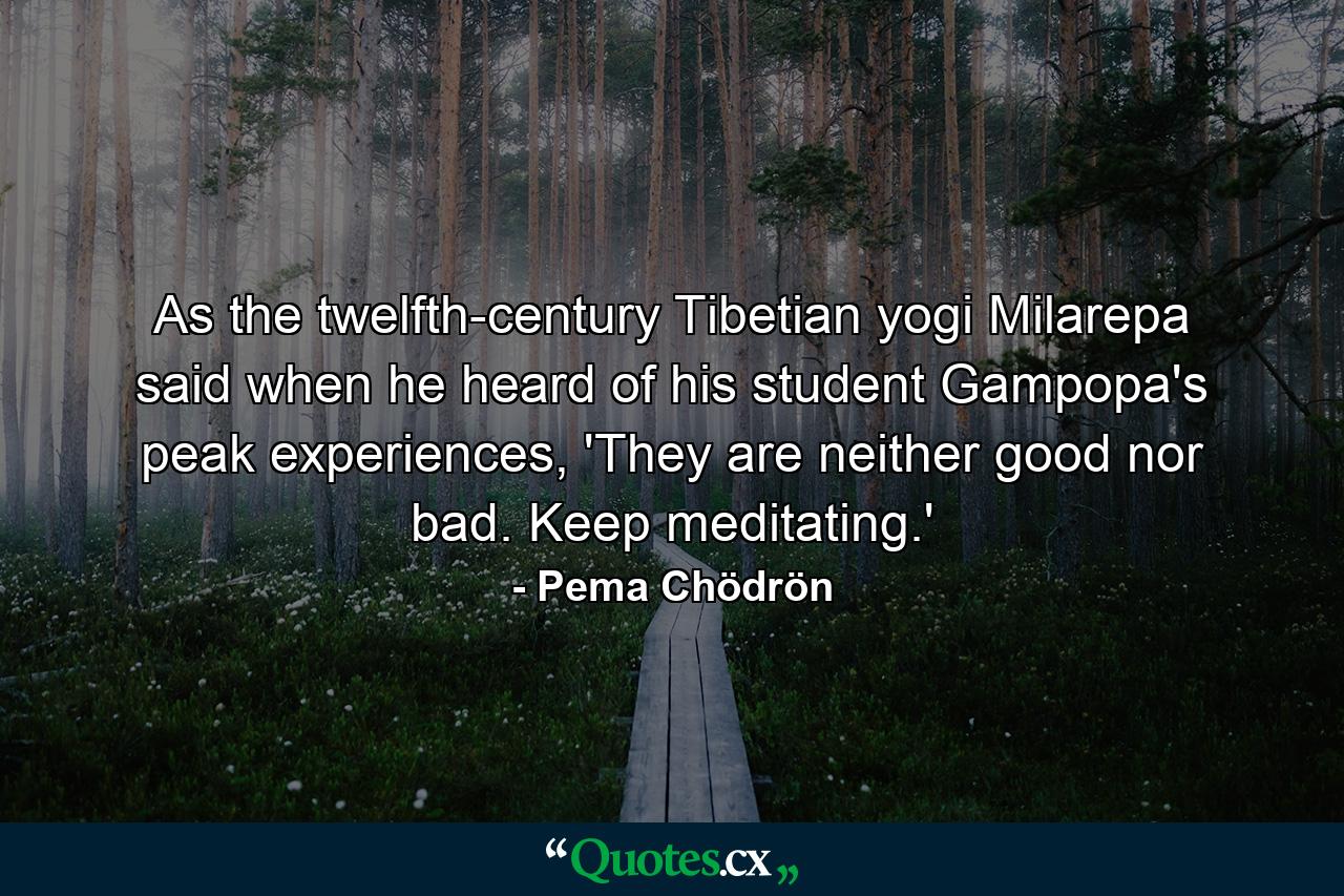 As the twelfth-century Tibetian yogi Milarepa said when he heard of his student Gampopa's peak experiences, 'They are neither good nor bad. Keep meditating.' - Quote by Pema Chödrön