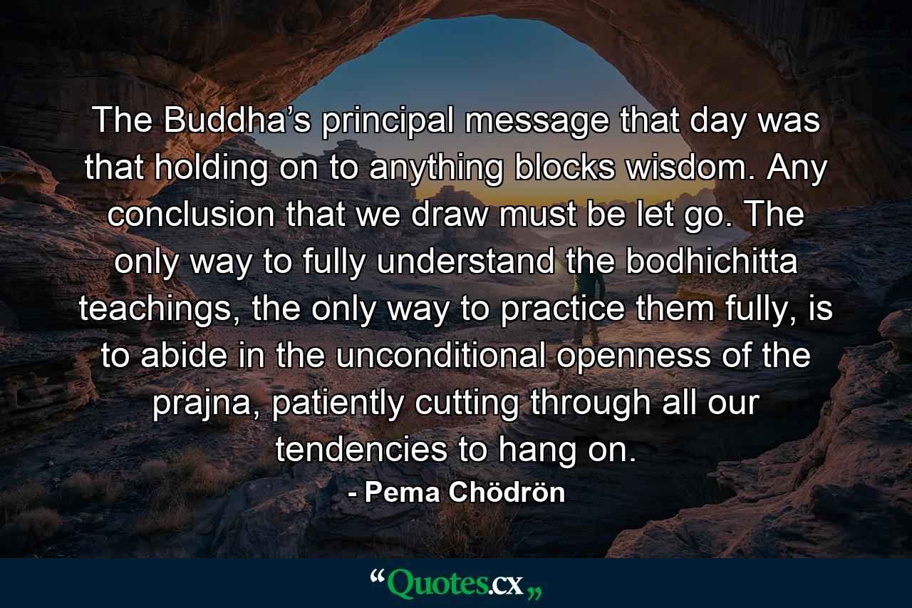 The Buddha’s principal message that day was that holding on to anything blocks wisdom. Any conclusion that we draw must be let go. The only way to fully understand the bodhichitta teachings, the only way to practice them fully, is to abide in the unconditional openness of the prajna, patiently cutting through all our tendencies to hang on. - Quote by Pema Chödrön