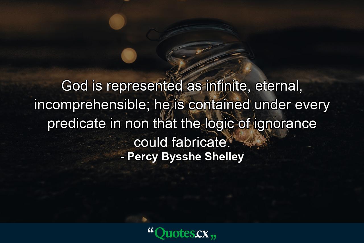 God is represented as infinite, eternal, incomprehensible; he is contained under every predicate in non that the logic of ignorance could fabricate. - Quote by Percy Bysshe Shelley