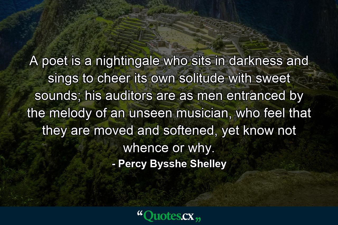 A poet is a nightingale who sits in darkness and sings to cheer its own solitude with sweet sounds; his auditors are as men entranced by the melody of an unseen musician, who feel that they are moved and softened, yet know not whence or why. - Quote by Percy Bysshe Shelley