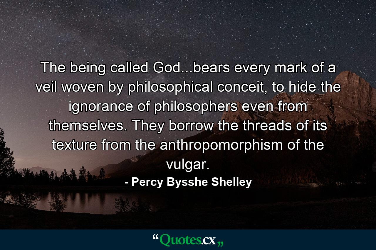 The being called God...bears every mark of a veil woven by philosophical conceit, to hide the ignorance of philosophers even from themselves. They borrow the threads of its texture from the anthropomorphism of the vulgar. - Quote by Percy Bysshe Shelley