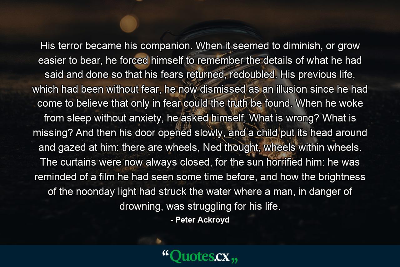 His terror became his companion. When it seemed to diminish, or grow easier to bear, he forced himself to remember the details of what he had said and done so that his fears returned, redoubled. His previous life, which had been without fear, he now dismissed as an illusion since he had come to believe that only in fear could the truth be found. When he woke from sleep without anxiety, he asked himself, What is wrong? What is missing? And then his door opened slowly, and a child put its head around and gazed at him: there are wheels, Ned thought, wheels within wheels. The curtains were now always closed, for the sun horrified him: he was reminded of a film he had seen some time before, and how the brightness of the noonday light had struck the water where a man, in danger of drowning, was struggling for his life. - Quote by Peter Ackroyd