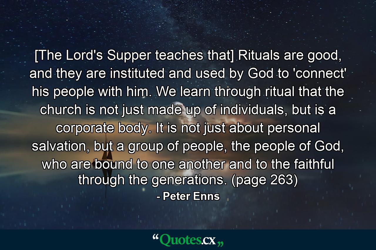 [The Lord's Supper teaches that] Rituals are good, and they are instituted and used by God to 'connect' his people with him. We learn through ritual that the church is not just made up of individuals, but is a corporate body. It is not just about personal salvation, but a group of people, the people of God, who are bound to one another and to the faithful through the generations. (page 263) - Quote by Peter Enns