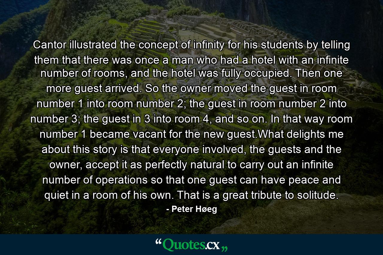 Cantor illustrated the concept of infinity for his students by telling them that there was once a man who had a hotel with an infinite number of rooms, and the hotel was fully occupied. Then one more guest arrived. So the owner moved the guest in room number 1 into room number 2; the guest in room number 2 into number 3; the guest in 3 into room 4, and so on. In that way room number 1 became vacant for the new guest.What delights me about this story is that everyone involved, the guests and the owner, accept it as perfectly natural to carry out an infinite number of operations so that one guest can have peace and quiet in a room of his own. That is a great tribute to solitude. - Quote by Peter Høeg