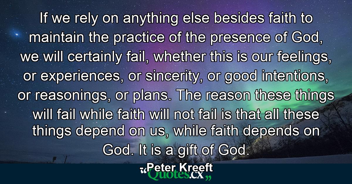 If we rely on anything else besides faith to maintain the practice of the presence of God, we will certainly fail, whether this is our feelings, or experiences, or sincerity, or good intentions, or reasonings, or plans. The reason these things will fail while faith will not fail is that all these things depend on us, while faith depends on God. It is a gift of God. - Quote by Peter Kreeft