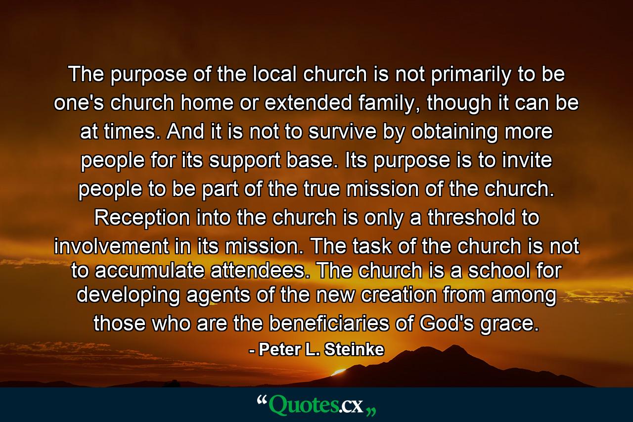 The purpose of the local church is not primarily to be one's church home or extended family, though it can be at times. And it is not to survive by obtaining more people for its support base. Its purpose is to invite people to be part of the true mission of the church. Reception into the church is only a threshold to involvement in its mission. The task of the church is not to accumulate attendees. The church is a school for developing agents of the new creation from among those who are the beneficiaries of God's grace. - Quote by Peter L. Steinke