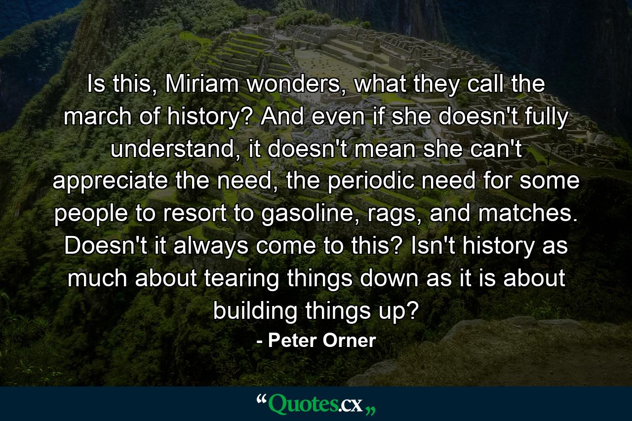 Is this, Miriam wonders, what they call the march of history? And even if she doesn't fully understand, it doesn't mean she can't appreciate the need, the periodic need for some people to resort to gasoline, rags, and matches. Doesn't it always come to this? Isn't history as much about tearing things down as it is about building things up? - Quote by Peter Orner