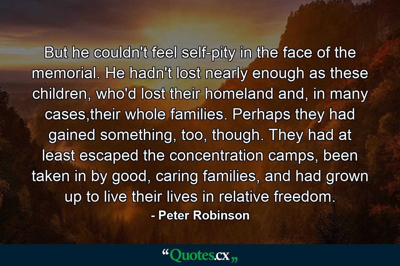 But he couldn't feel self-pity in the face of the memorial. He hadn't lost nearly enough as these children, who'd lost their homeland and, in many cases,their whole families. Perhaps they had gained something, too, though. They had at least escaped the concentration camps, been taken in by good, caring families, and had grown up to live their lives in relative freedom. - Quote by Peter Robinson