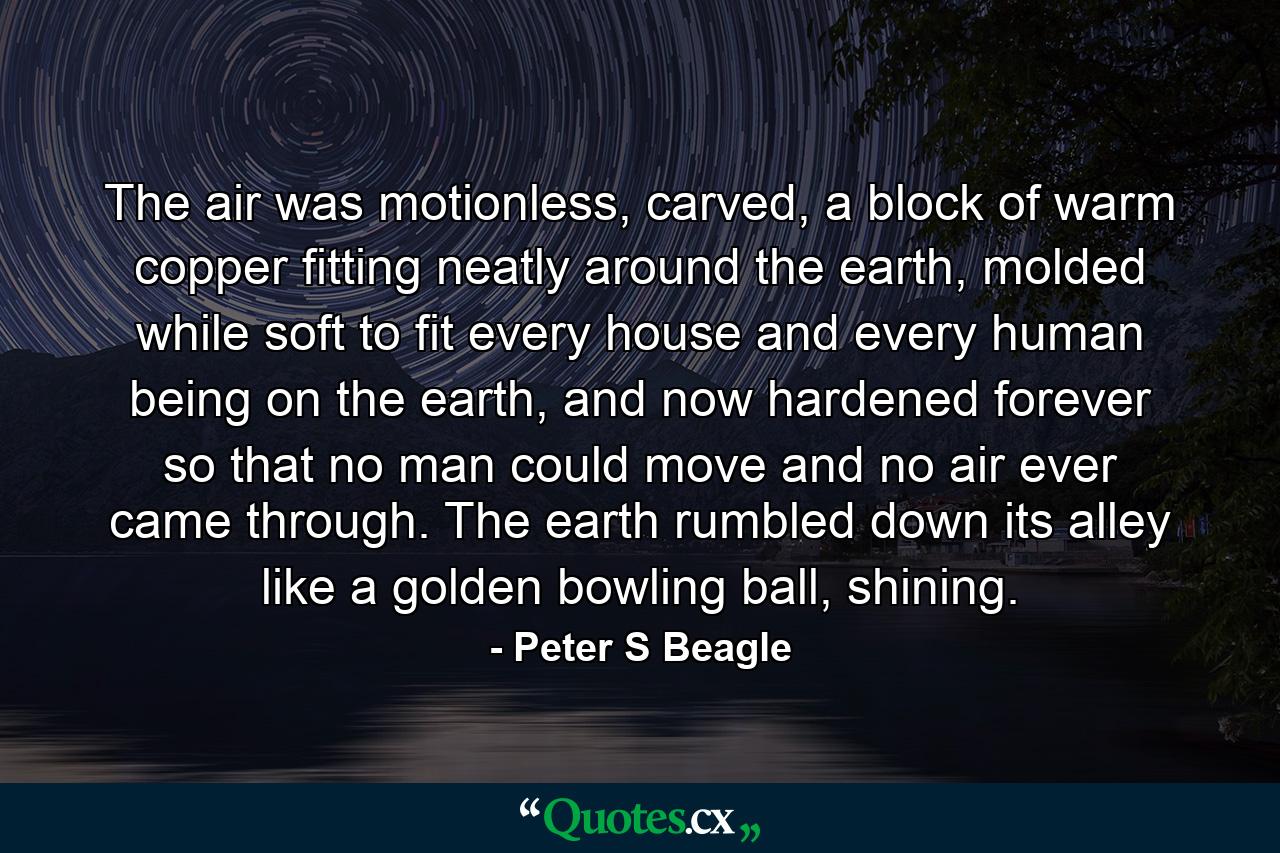 The air was motionless, carved, a block of warm copper fitting neatly around the earth, molded while soft to fit every house and every human being on the earth, and now hardened forever so that no man could move and no air ever came through. The earth rumbled down its alley like a golden bowling ball, shining. - Quote by Peter S Beagle