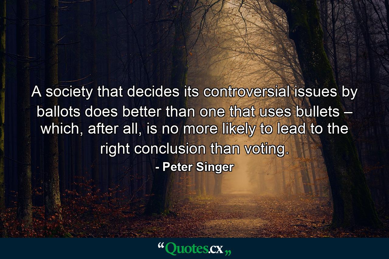 A society that decides its controversial issues by ballots does better than one that uses bullets – which, after all, is no more likely to lead to the right conclusion than voting. - Quote by Peter Singer