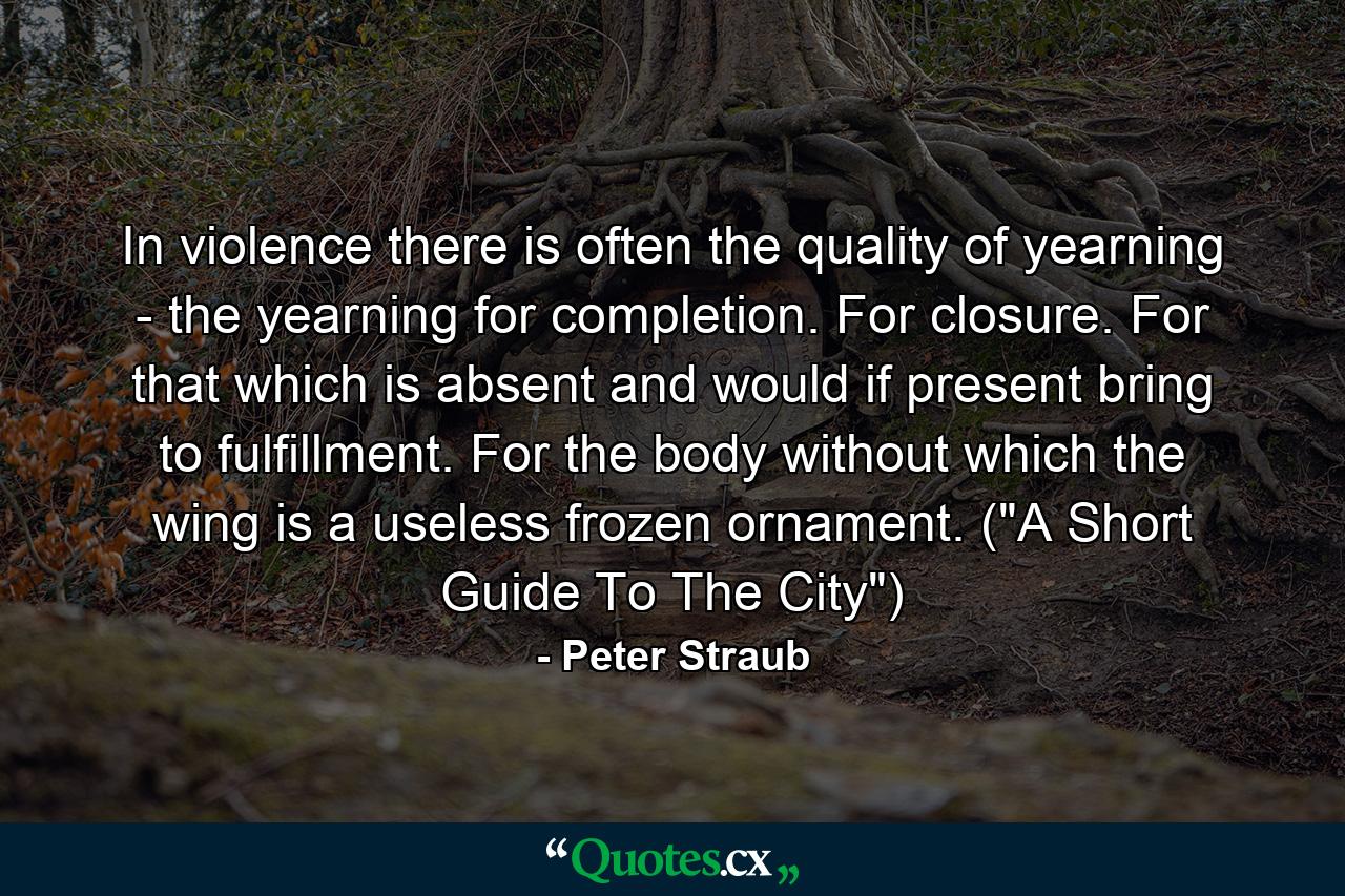 In violence there is often the quality of yearning - the yearning for completion. For closure. For that which is absent and would if present bring to fulfillment. For the body without which the wing is a useless frozen ornament. (