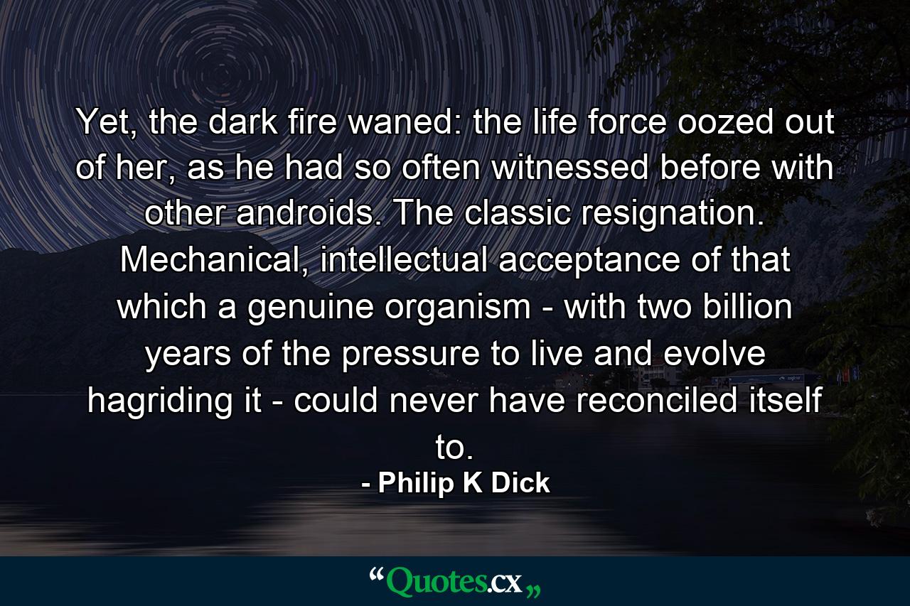 Yet, the dark fire waned: the life force oozed out of her, as he had so often witnessed before with other androids. The classic resignation. Mechanical, intellectual acceptance of that which a genuine organism - with two billion years of the pressure to live and evolve hagriding it - could never have reconciled itself to. - Quote by Philip K Dick