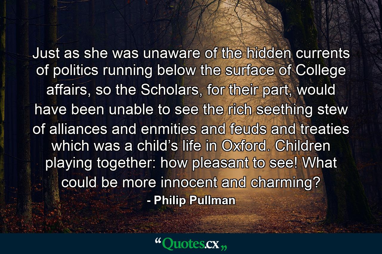 Just as she was unaware of the hidden currents of politics running below the surface of College affairs, so the Scholars, for their part, would have been unable to see the rich seething stew of alliances and enmities and feuds and treaties which was a child’s life in Oxford. Children playing together: how pleasant to see! What could be more innocent and charming? - Quote by Philip Pullman