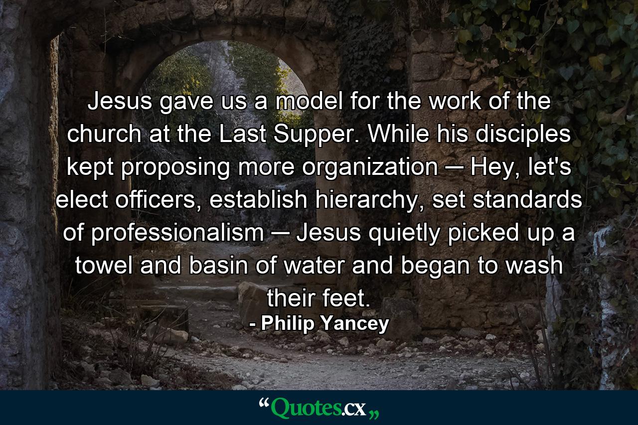 Jesus gave us a model for the work of the church at the Last Supper. While his disciples kept proposing more organization ─ Hey, let's elect officers, establish hierarchy, set standards of professionalism ─ Jesus quietly picked up a towel and basin of water and began to wash their feet. - Quote by Philip Yancey